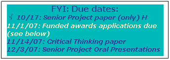 Text Box: FYI: Due dates: 
 √   10/17: Senior Project paper (only) H
11/1/07: Funded awards applications due (see below)
11/14/07: Critical Thinking paper
12/3/07: Senior Project Oral Presentations
 
